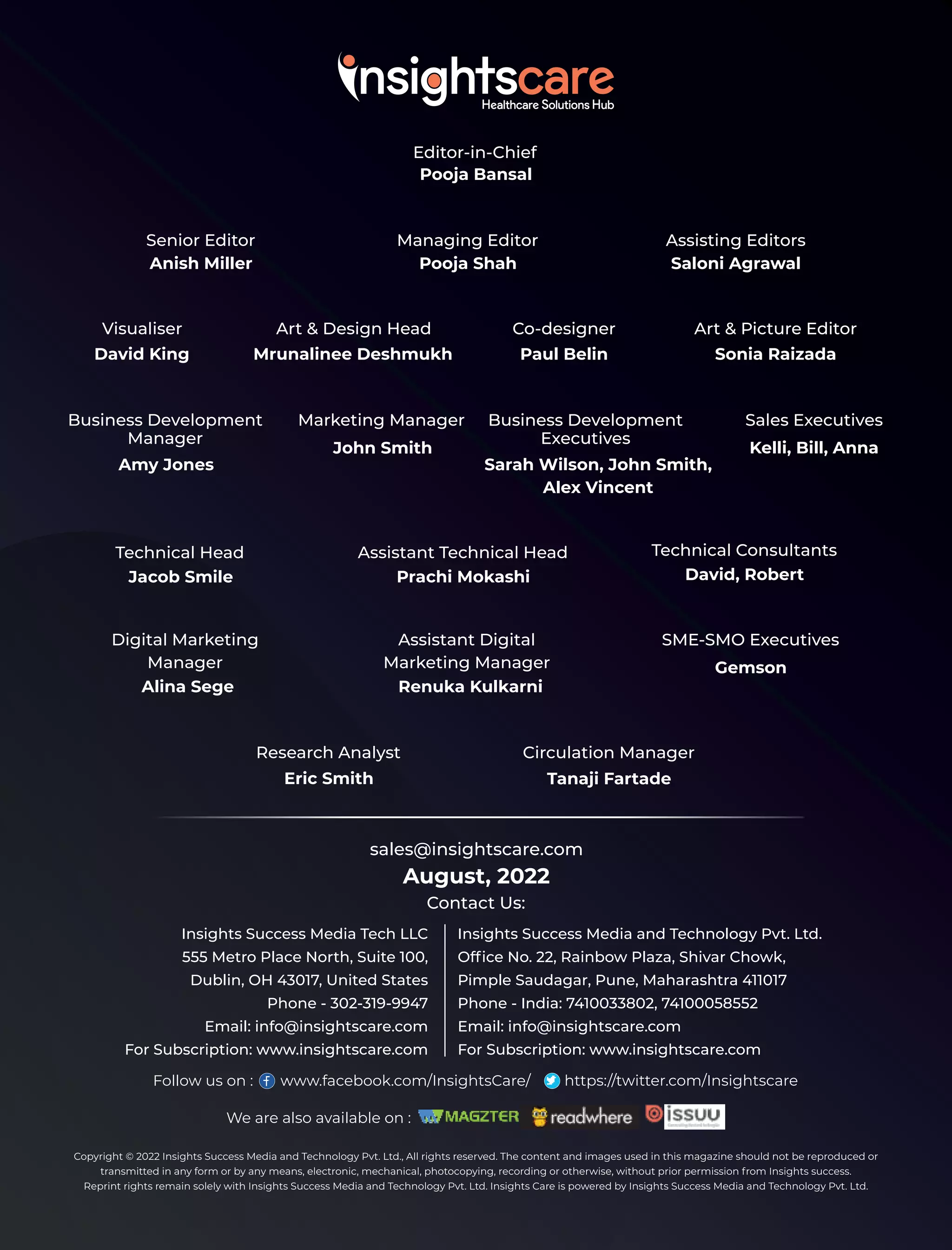 Editor-in-Chief
Pooja Bansal
Senior Editor
Anish Miller
Managing Editor
Pooja Shah
Assisting Editors
Saloni Agrawal
Visualiser
David King
Art & Design Head
Mrunalinee Deshmukh
Co-designer
Paul Belin
Art & Picture Editor
Sonia Raizada
Business Development
Manager
Amy Jones
Marketing Manager
John Smith
Business Development
Executives
Sarah Wilson, John Smith,
Alex Vincent
Sales Executives
Kelli, Bill, Anna
Technical Head
Jacob Smile
Assistant Technical Head
Prachi Mokashi
Technical Consultants
David, Robert
Digital Marketing
Manager
Alina Sege
Assistant Digital
Marketing Manager
Renuka Kulkarni
SME-SMO Executives
Gemson
Research Analyst
Eric Smith
Circulation Manager
Tanaji Fartade
Copyright © 2022 Insights Success Media and Technology Pvt. Ltd., All rights reserved. The content and images used in this magazine should not be reproduced or
transmitted in any form or by any means, electronic, mechanical, photocopying, recording or otherwise, without prior permission from Insights success.
Reprint rights remain solely with Insights Success Media and Technology Pvt. Ltd. Insights Care is powered by Insights Success Media and Technology Pvt. Ltd.
August, 2022
sales@insightscare.com
Contact Us:
Follow us on : www.facebook.com/InsightsCare/ https://twitter.com/Insightscare
Insights Success Media Tech LLC
555 Metro Place North, Suite 100,
Dublin, OH 43017, United States
Phone - 302-319-9947
Email: info@insightscare.com
For Subscription: www.insightscare.com
Insights Success Media and Technology Pvt. Ltd.
Ofﬁce No. 22, Rainbow Plaza, Shivar Chowk,
Pimple Saudagar, Pune, Maharashtra 411017
Phone - India: 7410033802, 74100058552
Email: info@insightscare.com
For Subscription: www.insightscare.com
We are also available on :
 