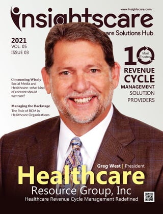 Healthcare Revenue Cycle Management Redeﬁned
Healthcare
Resource Group, Inc
REVENUE
CYCLE
MANAGEMENT
SOLUTION
PROVIDERS
1 Most
Trusted
Greg West President
|
2021
VOL. 05
ISSUE 03
Social Media and
Healthcare : what kind
of content should
we trust?
Consuming Wisely
The Role of RCM in
Healthcare Organizations
Managing the Backstage
 