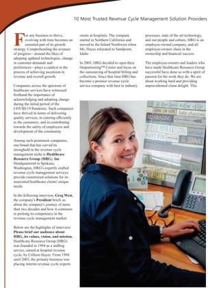 For any business to thrive,
evolving with time becomes an
essential part of its growth
strategy. Comprehending the avenues
of progress—around the likes of
adopting updated technologies, change
in customer demands and
preferences—plays a catalyst in the
process of achieving ascension in
revenue and overall growth.
Companies across the spectrum of
healthcare services have witnessed
ﬁrsthand the importance of
acknowledging and adopting change
during the initial period of the
COVID-19 Pandemic. Such companies
have thrived in terms of delivering
quality services, in catering eﬃciently
to the customers, and in contributing
towards the safety of employees and
development of the community.
Among such prominent companies,
one brand that has carved its
stronghold in the revenue cycle
management niche is Healthcare
Resource Group (HRG), Inc.
Headquartered in Spokane,
Washington, HRG's expertly crafted
revenue cycle management services
provide customized solutions for its
associated healthcare clients' unique
needs.
In the following interview, Greg West,
the company's President briefs us
about the company's journey of more
than two decades and how it continues
to prolong its competency in the
revenue cycle management market.
Below are the highlights of interview:
Please brief our audience about
HRG, its values, vision, and mission.
Healthcare Resource Group (HRG)
was founded in 1994 as a staﬃng
service, aimed at hospital revenue
cycle, by Colleen Hayes. From 1994
until 2003, the primary business was
placing interim revenue cycle experts
onsite at hospitals. The company
started in Northern California and
moved to the Inland Northwest when
Ms. Hayes relocated to Sandpoint,
Idaho
.
In 2003, HRG decided to open their
Outpartnering™ Center and focus on
the outsourcing of hospital billing and
collections. Since that time HRG has
become a premier revenue cycle
service company with best in industry
processes, state of the art technology,
and our people and culture. HRG is an
employee-owned company, and all
employee-owners share in the
ownership and ﬁnancial success.
The employee-owners and leaders who
have made Healthcare Resource Group
successful have done so with a spirit of
passion for the work they do. We are
about working hard and providing
unprecedented client delight. This
10 Most Trusted Revenue Cycle Management Solution Providers
 