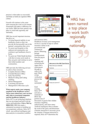 passion is what makes us successful
and helps us build our signature HRG
culture.
Growth will continue in this same
spirit ensuring the work we do remains
meaningful and makes a diﬀerence for
our clients. HRG has been named a top
place to work both regionally and
nationally.
HRG has several important missions
that drive us:
Ÿ To bring ﬁnancial stability to our
healthcare clients so they can
provide the best possible care to the
patients' communities they serve.
Ÿ To assist rural hospitals so the
underserved communities can
continue to get healthcare close to
home.
Ÿ To assist our Tribal Heath facilities
with their revenue cycle needs so
they can grow and continue to serve
their tribal members and
communities.
HRG provides the following services
to achieve these missions:
Ÿ Complete Business Oﬃce
Ÿ Extended Business Oﬃce
Ÿ Early Out Self-Pay
Ÿ Medical Coding and Coding
Auditing
Ÿ Denial Management
Ÿ Consulting and Interim
Ÿ Management of Revenue cycle
What aspects make your company
standout in the healthcare sector?
Tell us more about how your services
add value to associated companies
and the healthcare industry.
Helix AI™ is our technology platform
that was developed and built with the
vision and leadership of Steve McCoy,
HRGCEO. HRG has made a
substantial investment in building our
own proprietary software, Helix AI™
which uses artiﬁcial intelligence and
data analytics to streamline workﬂow
and minimize labor.
Healthcare revenue cycle management
involves a myriad of steps to submit
insurance claims to the
government and
commercial
payers. Obtaining
prompt
reimbursement
from the payers
requires
checking and
rechecking the
stages that a
claim passes
through in
order to be
paid. Much
of that
veriﬁcation
process has
been
automated.
Each
evening,
Helix AI™
activates a
multitude of
BOTs that
perform tens of
thousands of queries that validate
insurance eligibility,
authorizations, and claim status.
Artiﬁcial intelligence then evaluates
the result of the query and determines
if human interaction is necessary given
the situation. If human interaction is
required, Helix AI™ determines the
HRG has
been named
a top place
to work both
regionally
and
nationally.
“ “
 