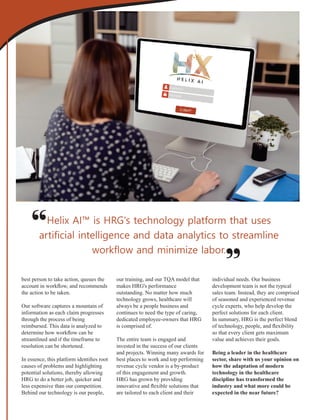 best person to take action, queues the
account in workﬂow, and recommends
the action to be taken.
Our software captures a mountain of
information as each claim progresses
through the process of being
reimbursed. This data is analyzed to
determine how workﬂow can be
streamlined and if the timeframe to
resolution can be shortened.
In essence, this platform identiﬁes root
causes of problems and highlighting
potential solutions, thereby allowing
HRG to do a better job, quicker and
less expensive than our competition.
Behind our technology is our people,
our training, and our TQA model that
makes HRG's performance
outstanding. No matter how much
technology grows, healthcare will
always be a people business and
continues to need the type of caring,
dedicated employee-owners that HRG
is comprised of.
The entire team is engaged and
invested in the success of our clients
and projects. Winning many awards for
best places to work and top performing
revenue cycle vendor is a by-product
of this engagement and growth.
HRG has grown by providing
innovative and ﬂexible solutions that
are tailored to each client and their
individual needs. Our business
development team is not the typical
sales team. Instead, they are comprised
of seasoned and experienced revenue
cycle experts, who help develop the
perfect solutions for each client.
In summary, HRG is the perfect blend
of technology, people, and ﬂexibility
so that every client gets maximum
value and achieves their goals.
Being a leader in the healthcare
sector, share with us your opinion on
how the adaptation of modern
technology in the healthcare
discipline has transformed the
industry and what more could be
expected in the near future?
Helix AI™ is HRG's technology platform that uses
artiﬁcial intelligence and data analytics to streamline
workﬂow and minimize labor.
“
“
 