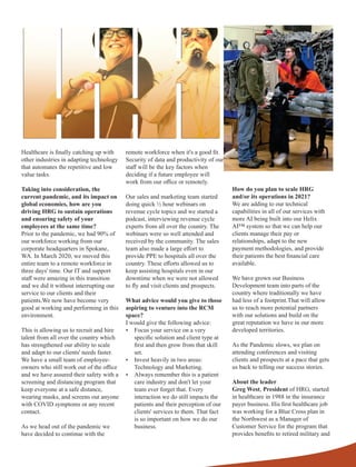 Healthcare is ﬁnally catching up with
other industries in adapting technology
that automates the repetitive and low
value tasks.
Taking into consideration, the
current pandemic, and its impact on
global economies, how are you
driving HRG to sustain operations
and ensuring safety of your
employees at the same time?
Prior to the pandemic, we had 90% of
our workforce working from our
corporate headquarters in Spokane,
WA. In March 2020, we moved this
entire team to a remote workforce in
three days' time. Our IT and support
staﬀ were amazing in this transition
and we did it without interrupting our
service to our clients and their
patients.We now have become very
good at working and performing in this
environment.
This is allowing us to recruit and hire
talent from all over the country which
has strengthened our ability to scale
and adapt to our clients' needs faster.
We have a small team of employee-
owners who still work out of the oﬃce
and we have assured their safety with a
screening and distancing program that
keep everyone at a safe distance,
wearing masks, and screens out anyone
with COVID symptoms or any recent
contact.
As we head out of the pandemic we
have decided to continue with the
remote workforce when it's a good ﬁt.
Security of data and productivity of our
staﬀ will be the key factors when
deciding if a future employee will
work from our oﬃce or remotely.
Our sales and marketing team started
doing quick ½ hour webinars on
revenue cycle topics and we started a
podcast, interviewing revenue cycle
experts from all over the country. The
webinars were so well attended and
received by the community. The sales
team also made a large eﬀort to
provide PPE to hospitals all over the
country. These eﬀorts allowed us to
keep assisting hospitals even in our
downtime when we were not allowed
to ﬂy and visit clients and prospects.
What advice would you give to those
aspiring to venture into the RCM
space?
I would give the following advice:
Ÿ Focus your service on a very
speciﬁc solution and client type at
ﬁrst and then grow from that skill
set.
Ÿ Invest heavily in two areas:
Technology and Marketing.
Ÿ Always remember this is a patient
care industry and don't let your
team ever forget that. Every
interaction we do still impacts the
patients and their perception of our
clients' services to them. That fact
is so important on how we do our
business.
How do you plan to scale HRG
and/or its operations in 2021?
We are adding to our technical
capabilities in all of our services with
more AI being built into our Helix
AI™ system so that we can help our
clients manage their pay or
relationships, adapt to the new
payment methodologies, and provide
their patients the best ﬁnancial care
available.
We have grown our Business
Development team into parts of the
country where traditionally we have
had less of a footprint.That will allow
us to reach more potential partners
with our solutions and build on the
great reputation we have in our more
developed territories.
As the Pandemic slows, we plan on
attending conferences and visiting
clients and prospects at a pace that gets
us back to telling our success stories.
About the leader
Greg West, President of HRG, started
in healthcare in 1988 in the insurance
payer business. His ﬁrst healthcare job
was working for a Blue Cross plan in
the Northwest as a Manager of
Customer Service for the program that
provides beneﬁts to retired military and
 