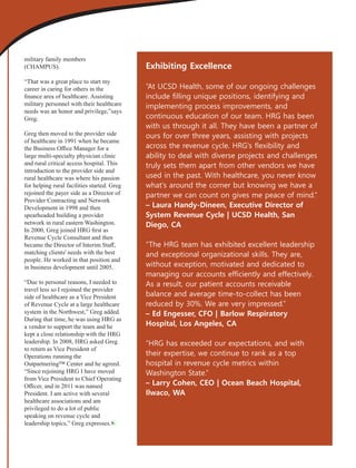 military family members
(CHAMPUS).
“That was a great place to start my
career in caring for others in the
ﬁnance area of healthcare. Assisting
military personnel with their healthcare
needs was an honor and privilege,”says
Greg.
Greg then moved to the provider side
of healthcare in 1991 when he became
the Business Oﬃce Manager for a
large multi-specialty physician clinic
and rural critical access hospital. This
introduction to the provider side and
rural healthcare was where his passion
for helping rural facilities started. Greg
rejoined the payer side as a Director of
Provider Contracting and Network
Development in 1998 and then
spearheaded building a provider
network in rural eastern Washington.
In 2000, Greg joined HRG ﬁrst as
Revenue Cycle Consultant and then
became the Director of Interim Staﬀ,
matching clients' needs with the best
people. He worked in that position and
in business development until 2005.
“Due to personal reasons, I needed to
travel less so I rejoined the provider
side of healthcare as a Vice President
of Revenue Cycle at a large healthcare
system in the Northwest,” Greg added.
During that time, he was using HRG as
a vendor to support the team and he
kept a close relationship with the HRG
leadership. In 2008, HRG asked Greg
to return as Vice President of
Operations running the
Outpartnering™ Center and he agreed.
“Since rejoining HRG I have moved
from Vice President to Chief Operating
Oﬃcer, and in 2011 was named
President. I am active with several
healthcare associations and am
privileged to do a lot of public
speaking on revenue cycle and
leadership topics,” Greg expresses.
Exhibiting Excellence
“At UCSD Health, some of our ongoing challenges
include ﬁlling unique positions, identifying and
implementing process improvements, and
continuous education of our team. HRG has been
with us through it all. They have been a partner of
ours for over three years, assisting with projects
across the revenue cycle. HRG's ﬂexibility and
ability to deal with diverse projects and challenges
truly sets them apart from other vendors we have
used in the past. With healthcare, you never know
what's around the corner but knowing we have a
partner we can count on gives me peace of mind.”
– Laura Handy-Dineen, Executive Director of
System Revenue Cycle | UCSD Health, San
Diego, CA
“The HRG team has exhibited excellent leadership
and exceptional organizational skills. They are,
without exception, motivated and dedicated to
managing our accounts efﬁciently and effectively.
As a result, our patient accounts receivable
balance and average time-to-collect has been
reduced by 30%. We are very impressed.”
– Ed Engesser, CFO | Barlow Respiratory
Hospital, Los Angeles, CA
“HRG has exceeded our expectations, and with
their expertise, we continue to rank as a top
hospital in revenue cycle metrics within
Washington State.”
– Larry Cohen, CEO | Ocean Beach Hospital,
Ilwaco, WA
 