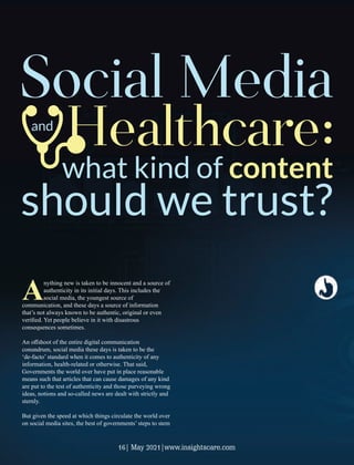 Anything new is taken to be innocent and a source of
authenticity in its initial days. This includes the
social media, the youngest source of
communication, and these days a source of information
that’s not always known to be authentic, original or even
veriﬁed. Yet people believe in it with disastrous
consequences sometimes.
An oﬀshoot of the entire digital communication
conundrum, social media these days is taken to be the
‘de-facto’ standard when it comes to authenticity of any
information, health-related or otherwise. That said,
Governments the world over have put in place reasonable
means such that articles that can cause damages of any kind
are put to the test of authenticity and those purveying wrong
ideas, notions and so-called news are dealt with strictly and
sternly.
But given the speed at which things circulate the world over
on social media sites, the best of governments’ steps to stem
what kind of content
should we trust?
Social Media
Healthcare:
and
16| May 2021|www.insightscare.com
 
