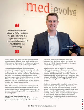 The closing of ORs delayed surgeries and in turn
deductibles later in the year. January 2021 brought the
signs of the COVID situation calming down driving up
patient balances precipitously.
Due to the sudden surge in patient care and balance
collection, physician groups who did not have an eﬀective
patient AR engagement strategy are struggling with
collecting those patient balances eﬀectively. Realizing the
changing trends and client needs, in 2021, MedEvolve is set
to expand Patient Call Center Services to include Patient
Financial Counseling Services and Mobile Engagement
Services.
MedEvolve has expanded its Little Rock-based call center
to provide patients with explanations of beneﬁts and
medical bills, as well as providing convenient payment
options. The team attends inbound calls with clients' billing
oﬃce and provide mobile outreach to increase patient
payments. “We look at this as a crucial service to improve
the overall patient experience and will apply the great
customer service to the patients as we have for our clients
for the last 23 years,” says Matt.
always monitor staﬀ productivity and eﬀectiveness with
transparency into what our staﬀ is producing every day.
This ensures all claims are being worked at the right times
and nothing slips through the cracks,” explains Matt.
Along with the technology to streamline business
operations the company leadership has always believed in
the power of transparency. “During the height of the
pandemic from April through August and as things calmed
thereafter, we remained extremely transparent with our
employees, and let them know the challenges we may face,”
Matt shared, “we did our best to make sure all our
employees were well taken care of both for their physical
health as well as their ﬁnancial health.”
Most of the company's operations are currently remotely
handled by the respective teams and MedEvolve aims to
provide remote working as an option moving forward. The
company is also working on safely reopening the oﬃce in
the coming weeks.
Future-ready with counseling and care
COVID's wake, when it comes to the business side of a
physician's practice, has certainly aﬀected in-patient care.
I believe success or
failure of RCM business
hinges on having the
right technology in
place and alignment of
your team to the
technology. Matt Rolfes
President, and CEO
21| May 2021|www.insightscare.com
 