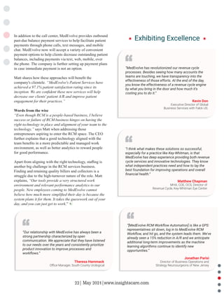 In addition to the call center, MedEvolve provides outbound
past-due balance payment services to help facilitate patient
payments through phone calls, text messages, and mobile
chat. MedEvolve now will accept a variety of convenient
payment options to help clients decrease outstanding patient
balances, including payments via text, web, mobile, over
the phone. The company is further setting up payment plans
in case immediate payment is not an option.
Matt shares how these approaches will beneﬁt the
company's clientele. “MedEvolve's Patient Services have
achieved a 97.1% patient satisfaction rating since its
inception. We are conﬁdent these new services will help
decrease our clients' patient A/R and improve patient
engagement for their practices.”
Words from the wise
“Even though RCM is a people-based business, I believe
success or failure of RCM business hinges on having the
right technology in place and alignment of your team to the
technology,” says Matt when addressing those
entrepreneurs aspiring to enter the RCM space. The CEO
further explains that a good technology aligned with the
team beneﬁts in a more predictable and managed work
environment, as well as better analytics to reward people
for good performance.
Apart from aligning with the right technology, staﬃng is
another big challenge in the RCM services business.
Finding and retaining quality billers and collectors is a
struggle due to the high-turnover nature of the role. Matt
explains, “Our tools provide a very structured work
environment and relevant performance analytics to our
people. New employees coming to MedEvolve cannot
believe how much more simpliﬁed their day is because the
system plans it for them. It takes the guesswork out of your
day, and you can just get to work.”
“MedEvolve has revolutionized our revenue cycle
processes. Besides seeing how many accounts the
teams are touching, we have transparency into the
effectiveness of those efforts. At the end of the day,
you know the effectiveness of a revenue cycle engine
by what you bring in the door and how much it's
costing you to do it.”
Kevin Don
Executive Director of Global
Business Services with Falck US.
“I think what makes these solutions so successful,
especially for a practice like Key-Whitman, is that
MedEvolve has deep experience providing both revenue
cycle services and innovative technologies. They know
what independent practices need and how to lay the
best foundation for improving operations and overall
ﬁnancial health.”
Matthew Chapman
MHA, COE, OCS, Director of
Revenue Cycle, Key-Whitman Eye Center
“Our relationship with MedEvolve has always been a
strong partnership characterized by open
communication. We appreciate that they have listened
to our needs over the years and consistently prioritize
product innovation to improve processes and
workﬂows.”
Theresa Hammack
Oﬃce Manager, South County Urological
“[MedEvolve RCM Workﬂow Automation] is like a GPS:
representatives sit down, log in to MedEvolve RCM
Workﬂow, and hit go, and the system leads them. We've
already seen a 15% reduction in A/R and we anticipate
additional long-term improvements as the machine
learning algorithms continue to identify new
opportunities.”
Jonathan Parisi
Director of Business Operations and
Strategy Neurosurgeons of New Jersey
Exhibiting Excellence
22| May 2021|www.insightscare.com
 