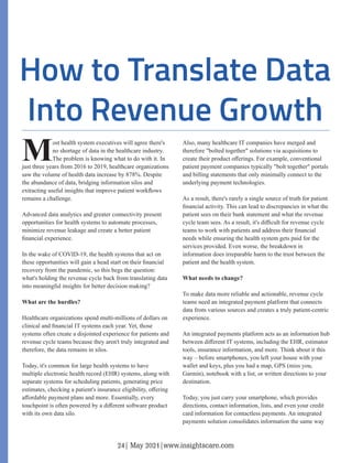 Most health system executives will agree there's
no shortage of data in the healthcare industry.
The problem is knowing what to do with it. In
just three years from 2016 to 2019, healthcare organizations
saw the volume of health data increase by 878%. Despite
the abundance of data, bridging information silos and
extracting useful insights that improve patient workﬂows
remains a challenge.
Advanced data analytics and greater connectivity present
opportunities for health systems to automate processes,
minimize revenue leakage and create a better patient
ﬁnancial experience.
In the wake of COVID-19, the health systems that act on
these opportunities will gain a head start on their ﬁnancial
recovery from the pandemic, so this begs the question:
what's holding the revenue cycle back from translating data
into meaningful insights for better decision making?
What are the hurdles?
Healthcare organizations spend multi-millions of dollars on
clinical and ﬁnancial IT systems each year. Yet, those
systems often create a disjointed experience for patients and
revenue cycle teams because they aren't truly integrated and
therefore, the data remains in silos.
Today, it's common for large health systems to have
multiple electronic health record (EHR) systems, along with
separate systems for scheduling patients, generating price
estimates, checking a patient's insurance eligibility, oﬀering
aﬀordable payment plans and more. Essentially, every
touchpoint is often powered by a diﬀerent software product
with its own data silo.
Also, many healthcare IT companies have merged and
therefore "bolted together" solutions via acquisitions to
create their product oﬀerings. For example, conventional
patient payment companies typically "bolt together" portals
and billing statements that only minimally connect to the
underlying payment technologies.
As a result, there's rarely a single source of truth for patient
ﬁnancial activity. This can lead to discrepancies in what the
patient sees on their bank statement and what the revenue
cycle team sees. As a result, it's diﬃcult for revenue cycle
teams to work with patients and address their ﬁnancial
needs while ensuring the health system gets paid for the
services provided. Even worse, the breakdown in
information does irreparable harm to the trust between the
patient and the health system.
What needs to change?
To make data more reliable and actionable, revenue cycle
teams need an integrated payment platform that connects
data from various sources and creates a truly patient-centric
experience.
An integrated payments platform acts as an information hub
between diﬀerent IT systems, including the EHR, estimator
tools, insurance information, and more. Think about it this
way – before smartphones, you left your house with your
wallet and keys, plus you had a map, GPS (miss you,
Garmin), notebook with a list, or written directions to your
destination.
Today, you just carry your smartphone, which provides
directions, contact information, lists, and even your credit
card information for contactless payments. An integrated
payments solution consolidates information the same way
24| May 2021|www.insightscare.com
 