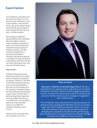 your smartphone consolidates your
personal items. Patients can view
their up-to-date bill balance, review
a price estimate or their payment
history, sign up for payment options
that match their personal ﬁnancial
needs, message their provider and
more – all from one place.
By leveraging an integrated
payment platform that consolidates
data from multiple enterprise
systems, healthcare organizations
make it easier for their patients to
understand, manage and pay for
healthcare expenses. This data
creates the foundation for a
personalized and adaptive
experience that empowers patients
to conﬁdently navigate the ﬁnancial
responsibilities associated with their
care while improving revenue cycle
outcomes for health systems.
Why act now?
Healthcare billing and payment
experiences continue to be leading
sources of frustration for patients.
According to Patientco’s 2020 State
of the Patient Financial Experience
survey, when paying healthcare
bills, four out of ﬁve patients have
felt confused or frustrated. Patients
have felt confused and frustrated for
various reasons, from the lack of
upfront pricing before treatment to
receiving multiple bills after one
visit. Meanwhile, over one-third of
patients have been frustrated
because it was diﬃcult to
understand what their insurer
covered.
Patients are also concerned about
the cost of their care. In fact,
About the Author
Sean Joyce is Patientco's chief technology officer (CTO) and is
responsible for the ongoing product, engineering, and innovation
initiatives for Patientco's patient financial engagement platform.
For over 15 years, Sean has focused his career on enhancing the
consumer healthcare journey across all stages of engagement
with a health system.
Prior to Patientco, Sean launched the first advisory software for
small businesses navigating the Affordable Care Act as a product
leader within ADP's TotalSource business. Earlier in his career,
Sean built software at startups that pursued his passion for
detangling the complexities of healthcare through technology.
Sean received his B.S. in Computer Science from Eastern Michigan
University and his MBA from Emory University.
Expert Opinion
25| May 2021|www.insightscare.com
 