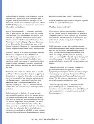 patients often defer necessary medical care over ﬁnancial
concerns – 45% have delayed medical care or skipped it
altogether over concerns about their out-of-pocket costs.
While such concerns about healthcare expenses are not new,
the COVID-19 pandemic and the economic recession that
followed has ampliﬁed them.
Many of the frustrations felt by patients are actually the
result of point solutions that health systems rely upon for
various revenue cycle processes such as scheduling, cost
estimates, and eligibility. With so many siloed systems,
patients don't know which source of information to trust.
Patients get overwhelmed trying to ﬁgure out the nuances
of why they owe what they owe and make sense of their
ﬁnancial obligations. Ultimately, they become disconnected
from the health system and patient loyalty is compromised.
Meanwhile, for busy RCM teams, responding to confused
patients who have questions about their ﬁnancial
responsibilities can seem daunting, manual, and time-
consuming. Health systems employ hundreds of team
members to handle high volumes of manual tasks, such as
answering patient phone calls, responding to email and
patient portal messages, accepting, and posting payments
and more.
As a result, when patient visit volumes grow, so does the
workload for these team members. There is an opportunity
for technology to streamline these tasks, so team members
can focus on other eﬀorts and enable the health system to
care for more patients without signiﬁcantly increasing
operational costs. Realizing this opportunity is key,
especially following the COVID-19 pandemic as many
health systems will have a backlog of elective procedures to
reschedule.
Technologies, such as chatbots with natural language
processing and personalized self-service payment options
can empower health systems and their team members to
focus more on patient care and less on administrative tasks.
For instance, if a patient is anxious about the cost of their
care and has a question about their price estimate, the
patient can easily be guided by the chatbot to a personalized
view of the cost information they need including easy
instructions on enrolling in an aﬀordable payment plan and
links to self-service scheduling. This all takes place with no
added burden on the health system's team members.
However, these technologies require an integrated payments
platform and advanced data analytics.
What Does Success Look Like?
With a payment platform that consolidates data across
diﬀerent systems, healthcare organizations can personalize
each patient's ﬁnancial care in a scalable way. At the same
time, this makes data actionable and enables revenue cycle
team members to better assist patients navigate their
ﬁnancial options.
Health systems can leverage data including a patient's
preferred communication, such as email or text, along with
other data, like bill balance amount and prior payment
history to tailor outreach and payment options to each
patient. For example, health systems can encourage a
patient who has a large bill balance to sign up for a payment
plan with messaging on their bill and inﬂuence a patient
with a smaller balance to pay in full with a prompt payment
discount.
Data that's consolidated and actionable allows health
systems to predict the best ways to drive patient
engagement, proactively meet patients' preferences and give
patients an easy way to manage their current and future
expenses with tailored, self-service aﬀordable payment
options. This also empowers team members to oﬀer better
support when patients need assistance most.
Collectively, by doing this for all patients in a health
system, health systems use what traditionally was
transactional data to outline a better, more tailored ﬁnancial
experience that delivers meaningful ﬁnancial results for
their organization.
26| May 2021|www.insightscare.com
 