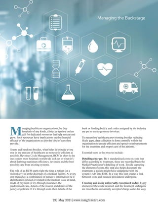 Managing healthcare organizations, be they
hospitals of any kinds, clinics or tertiary outlets
call for dedicated resources that help sustain and
grow. Such resources have implications on the ﬁnancial
eﬃcacy of the organization as also the kind of care they
provide.
Grants and handouts besides, what helps is to make every
step in the process of healthcare as monetarily eﬃcient as
possible. Revenue Cycle Management, RCM in short is the
one system most hospitals worldwide look up to when it’s
about deriving maximum eﬃciency, revenues and the best
possible care from existing systems.
The role of an RCM starts right the time a patient (or a
visitor) arrives at the doorstep of a medical facility. At every
step thereafter, a combination of patient’s information be it
identiﬁcation-related or related to the medical issue at hand,
mode of payment (if it’s through insurance, the
predominant case, details of the insurer and details of the
policy or policies. If it’s through cash, then details of the
bank or funding body), and codes assigned by the industry
are put to use to generate invoices.
To streamline healthcare provisioning besides reducing
likely gaps, data collection is done centrally within the
organization to ensure eﬃcient and speedy reimbursements
for the treatment and proper care of the patients.
Essential steps in the process include:
Detailing charges: Be it standardized costs or costs that
diﬀer according to treatment, these are recorded basis the
Medial Practitioner's detailing of work. Beside capturing
the element of costs, this step also helps document the
treatments a patient might have undergone with the
system’s API into EHR. In a way this step creates a link
between costs and medical procedures undergone.
Creating and using universally recognized codes: Every
element of the costs incurred, and the treatment undergone
are recorded in universally accepted charge codes for easy
Managing the Backstage
29| May 2021|www.insightscare.com
 