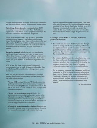 referencing by everyone including the insurance companies,
and the medical ﬁeld itself for future medical interventions.
Submitting claims & related communication: RCM
essentially boils down to this step where the healthcare
organization sends it bills (in the acceptable formats) to the
insurance companies that represents the patient.
Given the system’s accuracy and the clarity it provides,
claim settlement has seen a marked upswing in recent
times. Besides helping make claim settlement smoother and
eﬃcient, the RCM helps both the healthcare organization
and insurers communicate better with each other on health-
related information and levels of cover available to a
patient.
Reviewing service levels: In the end, a system that has
truckloads of data is also the best place to gauge points
where the system can be made more eﬃcient both in terms
of money, and in product oﬀering. In this the RCM plays a
stellar role given the kind of information it generates and
stores.
With AI and Big Data, treatments and customized
communication can be made far sharper and quicker than
ever before and do so with either existing or even lesser
manpower.
That said, the process does have its share of challenges.
Among others, this is a complex cycle of a system where
the usual culprits include:
• Wrong EHR entries. Being an API-based system that
picks up information from other sources, wrong entries
at sources including EHR can have repercussions in the
RCM, and more so when it starts to aﬀect receipts from
insurance companies.
• Wrong entries by healthcare staﬀ. Codes for
payments, processes and procedures are central to the
eﬃcient working of any RCM. Series of wrong entries
can change scenarios besides delaying receipts from
insurance companies. It doesn’t stop here. Payments can
also be stopped by insurance companies.
• Changes in legislations and regulations. Health being
a sensitive national issue, governments across the world
are constantly working towards policies that lower
medical costs and focus more on outcomes. These may
aﬀect a healthcare provider's existing ﬁnancial systems
including RCMs, despite their being the best. In the US,
the ascent is increasingly towards end-results that
matter. To this end, reimbursements are now based in
demonstrated care and not simply the presentation of
bills.
Challenges apart, the RCM present a plethora of
positives that include.
• For Healthcare providers, the RCM provides the right
means of clarity and eﬃciency in billing, and ensures
the right information goes to insurance companies and
patient themselves. It helps automate parts of billing
cycles and thus reduces dependence on employees and
has better and faster outcomes.
• For patients, the RCM provides better, faster, and error-
free claim settlement. Being integrated to patient’s
insurance records, it also provides both the hospital and
insurance company the exact status of insurance
available to patients, and helps process claims faster.
• For an insurance company, and to an extent healthcare
companies, an RCM system gives instant information
about types of diseases being treated, when and where.
That besides, it helps with detailed information on
patients and their proﬁles. All this helps the medical
industry in particular focus on areas that need high
priority.
- M. Purushoutham
30| May 2021|www.insightscare.com
 