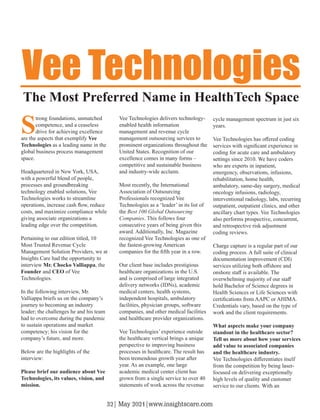 S
trong foundations, unmatched
competence, and a ceaseless
drive for achieving excellence
are the aspects that exemplify Vee
Technologies as a leading name in the
global business process management
space.
Headquartered in New York, USA,
with a powerful blend of people,
processes and groundbreaking
technology enabled solutions, Vee
Technologies works to streamline
operations, increase cash ﬂow, reduce
costs, and maximize compliance while
giving associate organizations a
leading edge over the competition.
Pertaining to our edition titled, 10
Most Trusted Revenue Cycle
Management Solution Providers, we at
Insights Care had the opportunity to
interview Mr. Chocko Valliappa, the
Founder and CEO of Vee
Technologies.
In the following interview, Mr.
Valliappa briefs us on the company’s
journey to becoming an industry
leader; the challenges he and his team
had to overcome during the pandemic
to sustain operations and market
competency; his vision for the
company’s future, and more.
Below are the highlights of the
interview:
Please brief our audience about Vee
Technologies, its values, vision, and
mission.
Vee Technologies delivers technology-
enabled health information
management and revenue cycle
management outsourcing services to
prominent organizations throughout the
United States. Recognition of our
excellence comes in many forms –
competitive and sustainable business
and industry-wide acclaim.
Most recently, the International
Association of Outsourcing
Professionals recognized Vee
Technologies as a ‘leader’ in its list of
the Best 100 Global Outsourcing
Companies. This follows four
consecutive years of being given this
award. Additionally, Inc. Magazine
recognized Vee Technologies as one of
the fastest-growing American
companies for the ﬁfth year in a row.
Our client base includes prestigious
healthcare organizations in the U.S.
and is comprised of large integrated
delivery networks (IDNs), academic
medical centers, health systems,
independent hospitals, ambulatory
facilities, physician groups, software
companies, and other medical facilities
and healthcare provider organizations.
Vee Technologies’ experience outside
the healthcare vertical brings a unique
perspective to improving business
processes in healthcare. The result has
been tremendous growth year after
year. As an example, one large
academic medical center client has
grown from a single service to over 40
statements of work across the revenue
cycle management spectrum in just six
years.
Vee Technologies has oﬀered coding
services with signiﬁcant experience in
coding for acute care and ambulatory
settings since 2010. We have coders
who are experts in inpatient,
emergency, observations, infusions,
rehabilitation, home health,
ambulatory, same-day surgery, medical
oncology infusions, radiology,
interventional radiology, labs, recurring
outpatient, outpatient clinics, and other
ancillary chart types. Vee Technologies
also performs prospective, concurrent,
and retrospective risk adjustment
coding reviews.
Charge capture is a regular part of our
coding process. A full suite of clinical
documentation improvement (CDI)
services utilizing both oﬀshore and
onshore staﬀ is available. The
overwhelming majority of our staﬀ
hold Bachelor of Science degrees in
Health Sciences or Life Sciences with
certiﬁcations from AAPC or AHIMA.
Credentials vary, based on the type of
work and the client requirements.
What aspects make your company
standout in the healthcare sector?
Tell us more about how your services
add value to associated companies
and the healthcare industry.
Vee Technologies diﬀerentiates itself
from the competition by being laser-
focused on delivering exceptionally
high levels of quality and customer
service to our clients. With an
Vee Technologies
The Most Preferred Name in HealthTech Space
32| May 2021|www.insightscare.com
 