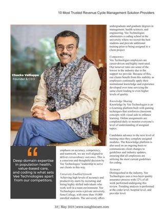 emphasis on accuracy, competency,
and teamwork, we are well aligned to
deliver extraordinary outcomes. This is
a conscious and thoughtful decision by
Vee Technologies’ leadership to serve
our clients in this way.
University-Enabled Growth
Achieving high levels of accuracy and
productivity starts by recruiting and
hiring highly skilled individuals who
work well in a team environment. Vee
Technologies owns a private university,
Sona College, with more than 10,000
enrolled students. The university oﬀers
undergraduate and graduate degrees in
management, health sciences, and
engineering. Vee Technologies
administers a coding school at the
university where we recruit the best
students and provide additional
training prior to being assigned to a
client project.
Competency
Vee Technologies employees are
career-driven and highly motivated.
Our turnover rates are some of the
lowest in the industry due to the
support we provide. Because of this,
our clients beneﬁt from this stability as
employees continually apply their
institutional knowledge and experience
developed over time servicing the
same client leading to even higher
levels of quality.
Knowledge Sharing
Knowledge by Vee Technologies is an
e-Learning platform built with gaming
techniques that reinforces classroom
concepts with visual aids to enhance
learning. Online assignments are
completed daily to monitor everyone’s
level of understanding of assigned
topics.
Candidates advance to the next level of
training once they complete assigned
modules. The Knowledge platform is
also used on an ongoing basis to
communicate client changes to
guidelines and industry updates,
ensuring that all employees are
utilizing the most current guidelines
for coding.
Accuracy
Distinguished in the industry, Vee
Technologies uses a two-layer quality
assurance process with 12% of all
work performed undergoing this
review. Trending analysis is performed
at the coder level, hospital level, and
provider level.
Deep domain expertise
in population health,
value-based care,
and coding is what sets
Vee Technologies apart
from our competitors.
“
Chocko Valliappa
Founder & CEO
10 Most Trusted Revenue Cycle Management Solution Providers
33| May 2021|www.insightscare.com
 