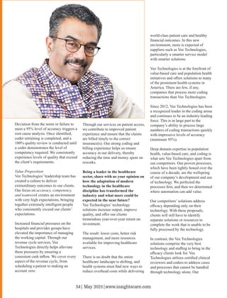 Deviation from the norm or failure to
meet a 95% level of accuracy triggers a
root cause analysis. Once identiﬁed,
coder retraining is completed, and a
100% quality review is conducted until
a coder demonstrates the level of
competency required. We consistently
experience levels of quality that exceed
the client’s requirements.
Value Proposition
Vee Technologies’ leadership team has
created a culture to deliver
extraordinary outcomes to our clients.
Our focus on accuracy, competency,
and teamwork creates an environment
with very high expectations, bringing
together extremely intelligent people
who consistently exceed our clients’
expectations.
Increased ﬁnancial pressures on the
hospitals and provider groups have
elevated the importance of managing
the working capital. Through our
revenue cycle services, Vee
Technologies directly helps alleviate
these pressures by ensuring a
consistent cash inﬂow. We cover every
aspect of the revenue cycle, from
scheduling a patient to making an
account zero.
Through our services on patient access,
we contribute to improved patient
experience and ensure that the claims
are billed timely to the correct
insurance(s). Our strong coding and
billing experience helps us ensure
accuracy in our delivery, thereby
reducing the time and money spent on
reworks.
Being a leader in the healthcare
sector, share with us your opinion on
how the adaptation of modern
technology in the healthcare
discipline has transformed the
industry and what more could be
expected in the near future?
Vee Technologies’ technology
solutions increase output, improve
quality, and oﬀer our clients
tremendous year-over-year return on
investment.
The result: lower costs, better risk
management, and more resources
available for improving healthcare
services.
There is no doubt that the entire
healthcare landscape is shifting, and
health systems must ﬁnd new ways to
reduce overhead costs while delivering
world-class patient care and healthy
ﬁnancial outcomes. In this new
environment, more is expected of
suppliers such as Vee Technologies,
particularly a smarter service model
with smarter solutions.
Vee Technologies is at the forefront of
value-based care and population health
initiatives and oﬀers solutions to many
of the prominent health systems in
America. There are few, if any,
companies that process more coding
transactions than Vee Technologies.
Since 2012, Vee Technologies has been
a recognized leader in the coding arena
and continues to be an industry-leading
force. This is in large part to the
company’s ability to process large
numbers of coding transactions quickly
with impressive levels of accuracy
(minimum 95%).
Deep domain expertise in population
health, value-based care, and coding is
what sets Vee Technologies apart from
our competitors. Our proven processes,
which have been tightly honed over the
course of a decade, are the wellspring
of our company’s development and use
of technology. We perfected the
processes ﬁrst, and then we determined
where automation can add value.
Our competitors’ solutions address
eﬃcacy depending only on their
technology. With these proposals,
clients will still have to identify
separate solutions or resources to
complete the work that is unable to be
fully processed by the technology.
In contrast, the Vee Technologies
solutions comprise the very best
technology and staﬃng to bring in the
eﬃcacy clients look for. Vee
Technologies utilizes certiﬁed clinical
reviewers and coders to address cases
and processes that cannot be handled
through technology alone. Our
34| May 2021|www.insightscare.com
 