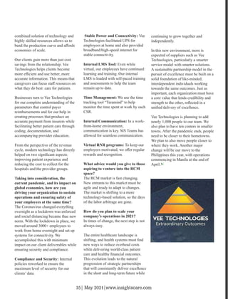 combined solution of technology and
highly skilled resources allows us to
bend the production curve and aﬀords
economies of scale.
Our clients gain more than just cost
savings from the relationship. Vee
Technologies helps clients become
more eﬃcient and use better, more
accurate information. This means that
caregivers can focus staﬀ resources on
what they do best: care for patients.
Businesses turn to Vee Technologies
for our complete understanding of the
parameters that control payer
reimbursements and for our help in
creating processes that produce an
accurate payment from insurers while
facilitating better patient care through
coding, documentation, and
accompanying provider education.
From the perspective of the revenue
cycle, modern technology has directly
helped on two signiﬁcant aspects:
improving patient experience and
reducing the cost to collect for the
hospitals and the provider groups.
Taking into consideration, the
current pandemic, and its impact on
global economies, how are you
driving your organization to sustain
operations and ensuring safety of
your employees at the same time?
The Coronavirus changed everything
overnight as a lockdown was enforced
and social distancing became thae new
norm. With the lockdown in place, we
moved around 3000+ employees to
work from home overnight and set up
systems for connectivity. We
accomplished this with minimum
impact on our client deliverables while
ensuring security and compliance.
Compliance and Security: Internal
policies reworked to ensure the
maximum level of security for our
clients’ data.
Stable Power and Connectivity: Vee
Technologies facilitated UPS for
employees at home and also provided
broadband/high-speed internet for
stable connectivity.
Internal LMS Tool: Even while
virtual, our employees have continued
learning and training. Our internal
LMS is loaded with self-paced training
and assessments to help the team
remain up to date.
Time Management: We use the time
tracking tool “Teramind” to help
monitor the time spent at work by each
CSR.
Internal Communication: In a work-
from-home environment,
communication is key. MS Teams has
allowed for seamless communication.
Virtual RNR programs: To keep our
employees motivated, we oﬀer regular
rewards and recognition.
What advice would you give to those
aspiring to venture into the RCM
space?
The RCM market is fast changing.
New entrants to this market must be
agile and ready to adapt to changes.
The market is shifting to a more
technology-based solution, so the days
of the labor arbitrage are gone.
How do you plan to scale your
company’s operations in 2021?
In times of change, the next step is not
always easy.
The entire healthcare landscape is
shifting, and health systems must ﬁnd
new ways to reduce overhead costs
while delivering world-class patient
care and healthy ﬁnancial outcomes.
This evolution leads to the natural
progression of strategic partnerships
that will consistently deliver excellence
in the short and long-term future while
continuing to grow together and
independently.
In this new environment, more is
expected of suppliers such as Vee
Technologies, particularly a smarter
service model with smarter solutions.
A sustainable partnership model in the
pursuit of excellence must be built on a
solid foundation of like-minded,
interdependent individuals working
towards the same outcomes. Just as
important, each organization must have
a core value that lends credibility and
strength to the other, reﬂected in a
uniﬁed delivery of excellence.
Vee Technologies is planning to add
nearly 1,000 people to our team. We
also plan to have ten centers in smaller
towns. After the pandemic ends, people
need to be closer to their hometowns.
We plan to also move people closer to
where they work. Another major
change will be our move to the
Philippines this year, with operations
commencing in Manila at the end of
April.
35| May 2021|www.insightscare.com
 