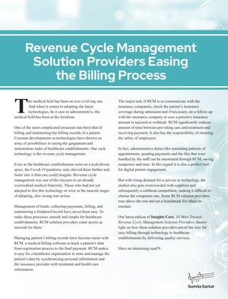 he medical ﬁeld has been an ever evolving one.
TAnd when it comes to adopting the latest
technologies, be it care or administrative, the
medical ﬁeld has been at the forefront.
One of the most complicated processes has been that of
billing and maintaining the billing records of a patient.
Constant developments in technologies have thrown an
array of possibilities in easing the gargantuan and
monotonous tasks of healthcare establishments. One such
technology is the revenue cycle management.
Even as the healthcare establishments were on a tech-driven
spree, the Covid-19 pandemic only shoved them further and
faster into it than one could imagine. Revenue cycle
management was one of the rescuers to an already
overworked medical fraternity. Those who had not yet
adopted to this this technology or were in the nascent stages
of adopting, also swung into action.
Management of funds, collecting payments, billing, and
maintaining a foolproof record have never been easy. To
make these processes smooth and simple for healthcare
establishments, RCM solution providers came across as
messiah for them.
Managing patient’s billing records have become easier with
RCM, a medical billing software to track a patient’s data
from registration process to the ﬁnal payment. RCM makes
it easy for a healthcare organization to store and manage the
patient’s data by synchronizing personal information and
the insurance provider with treatment and health care
information.
The major task of RCM is to communicate with the
insurance companies, check the patient’s insurance
coverage during admission and if necessary, do a follow-up
with the insurance company in case a patient’s insurance
amount is rejected or withheld. RCM signiﬁcantly reduces
amount of time between providing care and treatment and
receiving payment. It also has the responsibility of ensuring
the safety of employees.
In fact, administrative duties like reminding patients of
appointments, pending payments and the like that were
handled by the staﬀ can be automated through RCM, saving
manpower and time. In this regard it is also a perfect tool
for digital patient engagement.
But with rising demand for a service or technology, the
market also gets overcrowded with suppliers and
subsequently a cutthroat competition, making it diﬃcult to
choose the competent one. Some RCM solution providers
rose above the rest and set a benchmark for others to
emulate.
Our latest edition of Insights Care, 10 Most Trusted
Revenue Cycle Management Solution Providers, throws
light on how these solution providers paved the way for
easy billing through technology to healthcare
establishments by delivering quality services.
Have an interesting read!
Revenue Cycle Management
Solution Providers Easing
the Billing Process
Sumita Sarkar
 