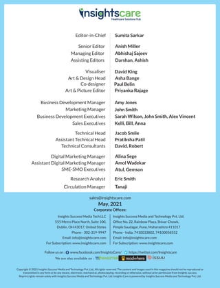 Co-designer Paul Belin
Art & Picture Editor Priyanka Rajage
Art & Design Head
Editor-in-Chief Sumita Sarkar
Managing Editor Abhishaj Sajeev
Senior Editor Anish Miller
Visualiser David King
Asha Bange
Circulation Manager Tanaji
Research Analyst Eric Smith
Sarah Wilson, John Smith, Alex Vincent
Business Development Executives
Amy Jones
Business Development Manager
Sales Executives Kelli, Bill, Anna
SME-SMO Executives Atul, Gemson
Digital Marketing Manager Alina Sege
Technical Consultants David, Robert
Technical Head Jacob Smile
Marketing Manager John Smith
Assistant Technical Head Pratiksha Patil
Assistant Digital Marketing Manager Amol Wadekar
Copyright © 2021 Insights Success Media and Technology Pvt. Ltd., All rights reserved. The content and images used in this magazine should not be reproduced or
transmitted in any form or by any means, electronic, mechanical, photocopying, recording or otherwise, without prior permission from Insights success.
Reprint rights remain solely with Insights Success Media and Technology Pvt. Ltd. Insights Care is powered by Insights Success Media and Technology Pvt. Ltd.
May, 2021
Follow us on : www.facebook.com/InsightsCare/ https://twitter.com/Insightscare
Insights Success Media Tech LLC
555 Metro Place North, Suite 100,
Dublin, OH 43017, United States
Phone - 302-319-9947
Email: info@insightscare.com
For Subscription: www.insightscare.com
Insights Success Media and Technology Pvt. Ltd.
Ofﬁce No. 22, Rainbow Plaza, Shivar Chowk,
Pimple Saudagar, Pune, Maharashtra 411017
Phone - India: 7410033802, 74100058552
Email: info@insightscare.com
For Subscription: www.insightscare.com
Assisting Editors Darshan, Ashish
sales@insightscare.com
Corporate Ofﬁces:
 