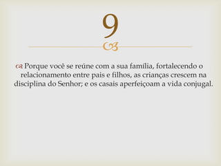 Porque você se reúne com a sua família, fortalecendo o relacionamento entre pais e filhos, as crianças crescem na disciplina do Senhor; e os casais aperfeiçoam a vida conjugal.9