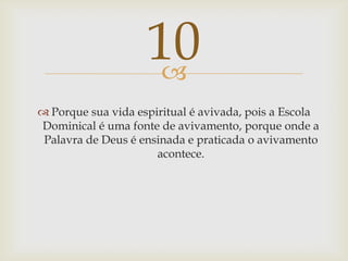 Porque sua vida espiritual é avivada, pois a Escola Dominical é uma fonte de avivamento, porque onde a Palavra de Deus é ensinada e praticada o avivamento acontece.10