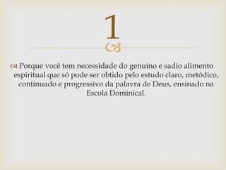 Porque você tem necessidade do genuíno e sadio alimento espiritual que só pode ser obtido pelo estudo claro, metódico, continuado e progressivo da palavra de Deus, ensinado na Escola Dominical.  1
