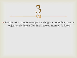 Porque você cumpre os objetivos da Igreja do Senhor, pois os objetivos da Escola Dominical são os mesmos da Igreja.3