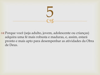 Porque você (seja adulto, jovem, adolescente ou crianças) adquira uma fé mais robusta e maduras, e, assim, estará pronto e mais apto para desempenhar as atividades da Obra de Deus.5