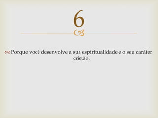 Porque você desenvolve a sua espiritualidade e o seu caráter cristão.6