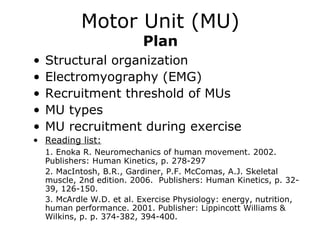 Motor Unit (MU)
Plan

•
•
•
•
•

Structural organization
Electromyography (EMG)
Recruitment threshold of MUs
MU types
MU recruitment during exercise

• Reading list:
1. Enoka R. Neuromechanics of human movement. 2002.
Publishers: Human Kinetics, p. 278-297
2. MacIntosh, B.R., Gardiner, P.F. McComas, A.J. Skeletal
muscle, 2nd edition. 2006. Publishers: Human Kinetics, p. 3239, 126-150.
3. McArdle W.D. et al. Exercise Physiology: energy, nutrition,
human performance. 2001. Publisher: Lippincott Williams &
Wilkins, p. p. 374-382, 394-400.

 