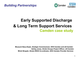 1
Early Supported Discharge
& Long Term Support Services
Camden case study
Mousumi Basu-Doyle, Strategic Commissioner, NHS Camden and LB Camden
Ashley Jones, Stroke Groups Project Officer, LB Camden
Mirek Skrypak, Stroke REDS Co-ordinator, NHS Camden Provider Services
Building Partnerships
 