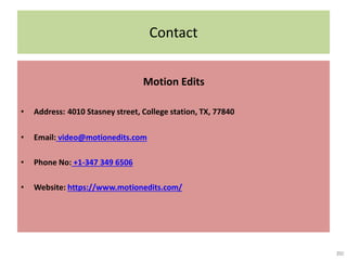 Contact
Motion Edits
• Address: 4010 Stasney street, College station, TX, 77840
• Email: video@motionedits.com
• Phone No: +1-347 349 6506
• Website: https://www.motionedits.com/
 