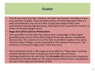 Avatar
• The film was more than that. However, the detail was fantastic, including a brand-
new, excellent CG globe. There are wide varieties of handcrafted plants that are
both comprehensive and one-of-a-kind. A large percentage of them were
performed at relatively high granularity. More giant trees accounted for around 1.2
million of the total polygon count.
• Rogue One (2016) Achieves Photorealism
• The visual effects of Star Wars have always been cutting-edge. A New Hope’s
groundbreaking science fiction effects helped the picture become a worldwide
phenomenon. The creation of one of the best visual effects studios in the world,
Industrial Lights & Magic, can be traced back to the making of that picture. This
tendency is continued in Rogue One: A Star Wars Story.
• ILM contributed around 1,700 images of visual effects to “Rogue One,” including
synthetic doubles for Peter Cushing and Carrie Fisher that are nearly
indistinguishable from the real thing. The vfx studio affects and action sequences,
especially the climactic battle on the tropical planet of Scarif, have a real grittiness
not seen in the saga since the Battle of Hoth.
 