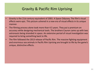 Gravity & Pacific Rim Uprising
• Gravity is the 21st-century equivalent of 2001: A Space Odyssey. The film’s visual
effects were epic. This picture ushered in a new era of visual effects in its unique
manner.
• The filming process alone took more than 4.5 years. They put a premium on
accuracy while designing mechanical tools. The brothers Cauron came up with two
astronauts being stranded in space. An extensive period of visual investigation was
required to bring something back to life.
• The film followed the 2013 release of Pacific Rim. The massive fighting equipment
and enormous sea animals in Pacific Rim Uprising are brought to life by the game’s
unique, distinctive effects.
 