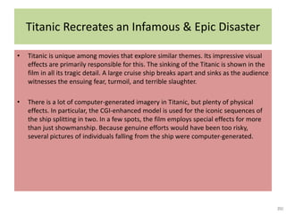 Titanic Recreates an Infamous & Epic Disaster
• Titanic is unique among movies that explore similar themes. Its impressive visual
effects are primarily responsible for this. The sinking of the Titanic is shown in the
film in all its tragic detail. A large cruise ship breaks apart and sinks as the audience
witnesses the ensuing fear, turmoil, and terrible slaughter.
• There is a lot of computer-generated imagery in Titanic, but plenty of physical
effects. In particular, the CGI-enhanced model is used for the iconic sequences of
the ship splitting in two. In a few spots, the film employs special effects for more
than just showmanship. Because genuine efforts would have been too risky,
several pictures of individuals falling from the ship were computer-generated.
 