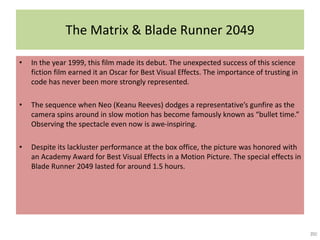 The Matrix & Blade Runner 2049
• In the year 1999, this film made its debut. The unexpected success of this science
fiction film earned it an Oscar for Best Visual Effects. The importance of trusting in
code has never been more strongly represented.
• The sequence when Neo (Keanu Reeves) dodges a representative’s gunfire as the
camera spins around in slow motion has become famously known as “bullet time.”
Observing the spectacle even now is awe-inspiring.
• Despite its lackluster performance at the box office, the picture was honored with
an Academy Award for Best Visual Effects in a Motion Picture. The special effects in
Blade Runner 2049 lasted for around 1.5 hours.
 