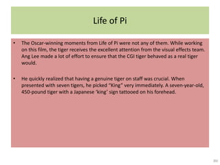 Life of Pi
• The Oscar-winning moments from Life of Pi were not any of them. While working
on this film, the tiger receives the excellent attention from the visual effects team.
Ang Lee made a lot of effort to ensure that the CGI tiger behaved as a real tiger
would.
• He quickly realized that having a genuine tiger on staff was crucial. When
presented with seven tigers, he picked “King” very immediately. A seven-year-old,
450-pound tiger with a Japanese ‘king’ sign tattooed on his forehead.
 