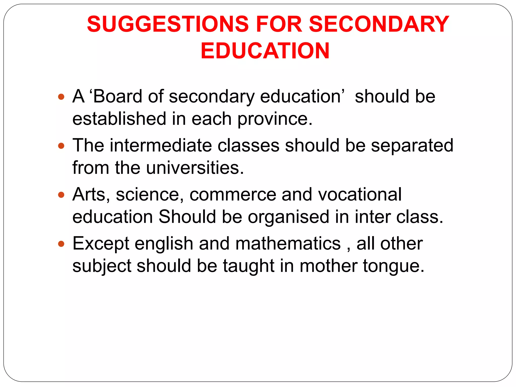 SUGGESTIONS FOR SECONDARY
EDUCATION
 A ‘Board of secondary education’ should be
established in each province.
 The intermediate classes should be separated
from the universities.
 Arts, science, commerce and vocational
education Should be organised in inter class.
 Except english and mathematics , all other
subject should be taught in mother tongue.
 