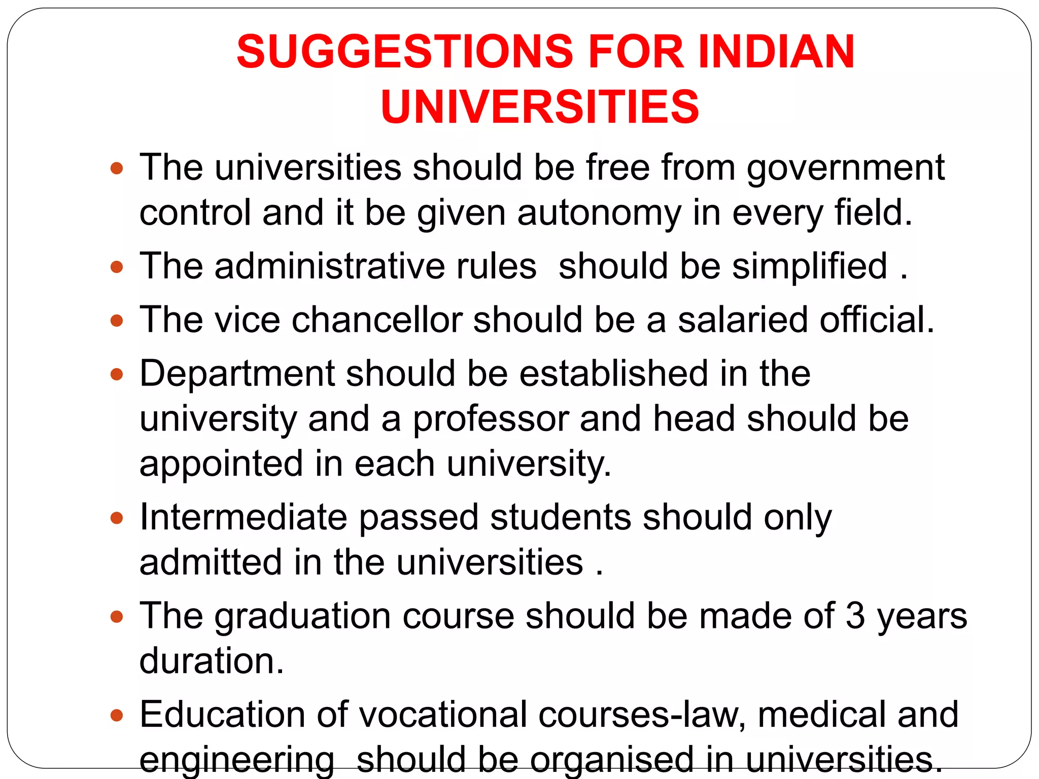 SUGGESTIONS FOR INDIAN
UNIVERSITIES
 The universities should be free from government
control and it be given autonomy in every field.
 The administrative rules should be simplified .
 The vice chancellor should be a salaried official.
 Department should be established in the
university and a professor and head should be
appointed in each university.
 Intermediate passed students should only
admitted in the universities .
 The graduation course should be made of 3 years
duration.
 Education of vocational courses-law, medical and
engineering should be organised in universities.
 