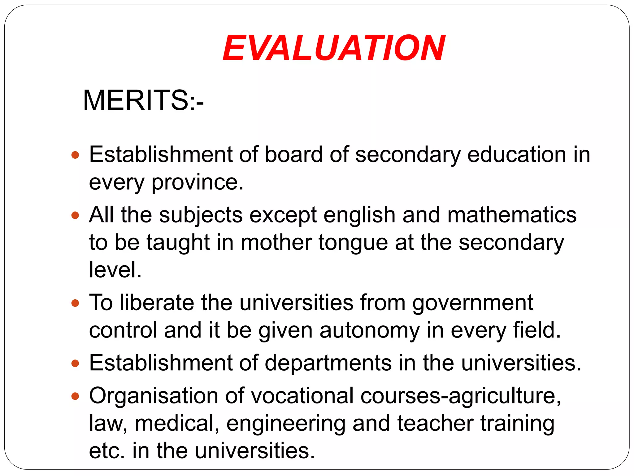 EVALUATION
MERITS:-
 Establishment of board of secondary education in
every province.
 All the subjects except english and mathematics
to be taught in mother tongue at the secondary
level.
 To liberate the universities from government
control and it be given autonomy in every field.
 Establishment of departments in the universities.
 Organisation of vocational courses-agriculture,
law, medical, engineering and teacher training
etc. in the universities.
 