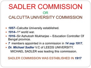 SADLER COMMISSION
OR
CALCUTTA UNIVERSITY COMMISSION
 1857--Calcutta University established.
 1914--1st world war.
 1916--Sir Ashutosh Mukharjee – Education Controller Of
Bengal province.
 7 members appointed in a commission in 14 sep 1917.
 Dr. Michael Sadler V.C of LEEDS UNIVERSITY.
MICHAEL SADLER was leading this commission.
SADLER COMMISSION WAS ESTABLISHED IN 1917
 