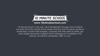 What is 10 Minute School
What it is: 10 Minute School is a smart integrated online platform which teaches students from
class 8 – university through their interactive videos, live classes, quizzes and smart books.
Resources:
• 1,832 videos
• 48,140 quizzes
• 332 live classes
Subscriber base:
• YouTube: 311,456
• Facebook: 912,345
• Website: 122,583
Access:
• Schools/ Colleges: 2,900+
• Universities: 27
Partnership: ICT Division & A2i
www.10minuteschool.com
 
