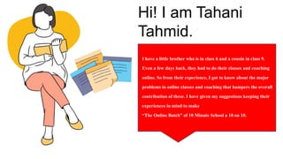 Hi! I am Tahani
Tahmid.
I have a little brother who is in class 6 and a cousin in class 9.
Even a few days back, they had to do their classes and coaching
online. So from their experience, I got to know about the major
problems in online classes and coaching that hampers the overall
contribution of these. I have given my suggestions keeping their
experiences in mind to make
“The Online Batch” of 10 Minute School a 10 on 10.
 