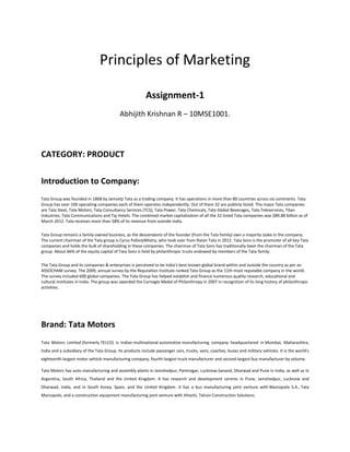 Principles of Marketing
Assignment-1
Abhijith Krishnan R – 10MSE1001.
CATEGORY: PRODUCT
Introduction to Company:
Tata Group was founded in 1868 by Jamsetji Tata as a trading company. It has operations in more than 80 countries across six continents. Tata
Group has over 100 operating companies each of them operates independently. Out of them 32 are publicly listed. The major Tata companies
are Tata Steel, Tata Motors, Tata Consultancy Services (TCS), Tata Power, Tata Chemicals, Tata Global Beverages, Tata Teleservices, Titan
Industries, Tata Communications and Taj Hotels. The combined market capitalization of all the 32 listed Tata companies was $89.88 billion as of
March 2012. Tata receives more than 58% of its revenue from outside India.
Tata Group remains a family-owned business, as the descendants of the founder (from the Tata family) own a majority stake in the company.
The current chairman of the Tata group is Cyrus PallonjiMistry, who took over from Ratan Tata in 2012. Tata Sons is the promoter of all key Tata
companies and holds the bulk of shareholding in these companies. The chairman of Tata Sons has traditionally been the chairman of the Tata
group. About 66% of the equity capital of Tata Sons is held by philanthropic trusts endowed by members of the Tata family.
The Tata Group and its companies & enterprises is perceived to be India's best-known global brand within and outside the country as per an
ASSOCHAM survey. The 2009, annual survey by the Reputation Institute ranked Tata Group as the 11th most reputable company in the world.
The survey included 600 global companies. The Tata Group has helped establish and finance numerous quality research, educational and
cultural institutes in India. The group was awarded the Carnegie Medal of Philanthropy in 2007 in recognition of its long history of philanthropic
activities.
Brand: Tata Motors
Tata Motors Limited (formerly TELCO) is Indian multinational automotive manufacturing company headquartered in Mumbai, Maharashtra,
India and a subsidiary of the Tata Group. Its products include passenger cars, trucks, vans, coaches, buses and military vehicles. It is the world's
eighteenth-largest motor vehicle manufacturing company, fourth-largest truck manufacturer and second-largest bus manufacturer by volume.
Tata Motors has auto manufacturing and assembly plants in Jamshedpur, Pantnagar, Lucknow,Sanand, Dharwad and Pune in India, as well as in
Argentina, South Africa, Thailand and the United Kingdom. It has research and development centres in Pune, Jamshedpur, Lucknow and
Dharwad, India, and in South Korea, Spain, and the United Kingdom. It has a bus manufacturing joint venture with Marcopolo S.A., Tata
Marcopolo, and a construction equipment manufacturing joint venture with Hitachi, Telcon Construction Solutions.
 