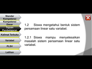 Standar
  Kompetensi
  Kompetensi
    Dasar         1.2   Siswa mengetahui bentuk sistem
    Tujuan
 Pembelajaran
                  persamaan linear satu variabel.
Kalimat Terbuka
                  1.2.1 Siswa mampu menyelesaikan
   Variabel       masalah sistem persamaan linear satu
    PLSV
                  variabel.

    Latihan
 