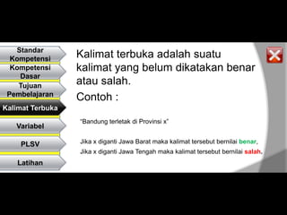 Standar
  Kompetensi      Kalimat terbuka adalah suatu
  Kompetensi      kalimat yang belum dikatakan benar
    Dasar
    Tujuan
                  atau salah.
 Pembelajaran
                  Contoh :
Kalimat Terbuka
                  “Bandung terletak di Provinsi x”
   Variabel

    PLSV          Jika x diganti Jawa Barat maka kalimat tersebut bernilai benar,
                  Jika x diganti Jawa Tengah maka kalimat tersebut bernilai salah.
    Latihan
 