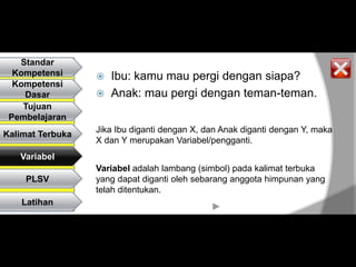 Standar
  Kompetensi         Ibu: kamu mau pergi dengan siapa?
  Kompetensi
    Dasar            Anak: mau pergi dengan teman-teman.
    Tujuan
 Pembelajaran
                  Jika Ibu diganti dengan X, dan Anak diganti dengan Y, maka
Kalimat Terbuka
                  X dan Y merupakan Variabel/pengganti.
   Variabel
                  Variabel adalah lambang (simbol) pada kalimat terbuka
    PLSV          yang dapat diganti oleh sebarang anggota himpunan yang
                  telah ditentukan.
    Latihan
 