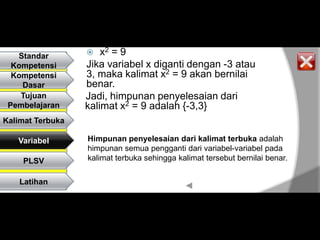 Standar           x2 = 9
  Kompetensi      Jika variabel x diganti dengan -3 atau
  Kompetensi      3, maka kalimat x2 = 9 akan bernilai
    Dasar         benar.
    Tujuan        Jadi, himpunan penyelesaian dari
 Pembelajaran     kalimat x2 = 9 adalah {-3,3}
Kalimat Terbuka

   Variabel       Himpunan penyelesaian dari kalimat terbuka adalah
                  himpunan semua pengganti dari variabel-variabel pada
    PLSV          kalimat terbuka sehingga kalimat tersebut bernilai benar.

    Latihan
 