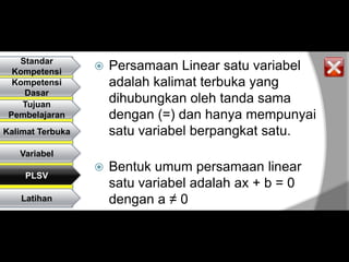 Standar
  Kompetensi
                     Persamaan Linear satu variabel
  Kompetensi          adalah kalimat terbuka yang
    Dasar
    Tujuan
                      dihubungkan oleh tanda sama
 Pembelajaran         dengan (=) dan hanya mempunyai
Kalimat Terbuka       satu variabel berpangkat satu.
   Variabel
                     Bentuk umum persamaan linear
    PLSV
                      satu variabel adalah ax + b = 0
    Latihan           dengan a ≠ 0
 