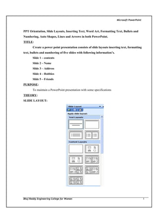 Microsoft PowerPoint

PPT Orientation, Slide Layouts, Inserting Text, Word Art, Formatting Text, Bullets and
Numbering, Auto Shapes, Lines and Arrows in both PowerPoint.
TITLE:
Create a power point presentation consists of slide layouts inserting text, formatting
text, bullets and numbering of five slides with following information’s.
Slide 1 – contents
Slide 2 – Name
Slide 3 – Address
Slide 4 – Hobbies
Slide 5 – Friends

PURPOSE:
To maintain a PowerPoint presentation with some specifications
THEORY:
SLIDE LAYOUT:

Bhoj Reddy Engineering College for Women

1

 
