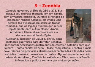 9 - Zenóbia
Zenóbia governou a Síria de 250 a 275. Ela
liderava seu exército montada em um cavalo,
com armadura completa. Durante o reinado do
imperador romano Cláudio, ela impôs uma
derrota tão avassaladora sobre as tropas
romanas, que as legiões tiveram que recuar
rapidamente para a Ásia Menor. Arábia,
Armênia e Pérsia aliaram-se a ela e a
declararam rainha do Egito.
Aureliano, sucessor de Cláudio, enviou seus
melhores guerreiros para derrotar Zenóbia,
mas foram necessários quatro anos de cercos e batalhas para que
Palmira – então capital da Síria – fosse conquistada. Zenóbia e mais
nove rainhas de províncias aliadas foram capturadas e levadas pelas
estradas romanas, presas em correntes. Algum tempo depois, sob
ordens de Aureliano, Zenóbia foi exilada em Tibur, mas sua família
influenciou a política romana por muitas gerações.
 