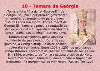10 - Tamara da Geórgia
Tamara foi a filha do rei George III, da
Geórgia. Seu pai a declarou co-governante
e herdeira, aparentemente para prevenir
disputas após sua morte. Após a morte de
George III, Tamara ganhou a reputação de
líder excepcional e foi apelidada de “Rei dos
Reis e Rainha das Rainhas”, por seu povo.
Tamara desempenhou papel ativo na
condução de seu exército. Durante seu
governo, a Geórgia atingiu o ápice político,
cultural e econômico. Entre 1201 e 1203, os georgianos
conquistaram e anexaram as capitais armenas de Ani e Dvin.
Em 1204, o exército de Tamara ocupou a cidade de Kars.
Neste mesmo ano, Tamara ajudou a fundar o Império de
Trebizonda, na margem sul do Mar Negro. Faleceu em 1213.
 